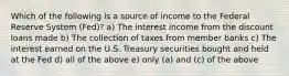 Which of the following is a source of income to the Federal Reserve System (Fed)? a) The interest income from the discount loans made b) The collection of taxes from member banks c) The interest earned on the U.S. Treasury securities bought and held at the Fed d) all of the above e) only (a) and (c) of the above