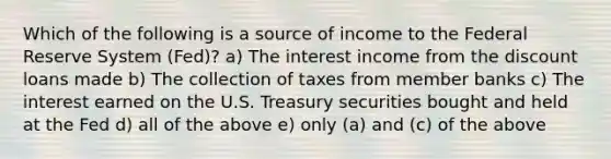 Which of the following is a source of income to the Federal Reserve System (Fed)? a) The interest income from the discount loans made b) The collection of taxes from member banks c) The interest earned on the U.S. Treasury securities bought and held at the Fed d) all of the above e) only (a) and (c) of the above