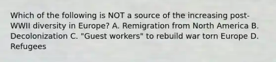 Which of the following is NOT a source of the increasing post-WWII diversity in Europe? A. Remigration from North America B. Decolonization C. "Guest workers" to rebuild war torn Europe D. Refugees