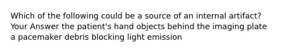 Which of the following could be a source of an internal artifact? Your Answer the patient's hand objects behind the imaging plate a pacemaker debris blocking light emission