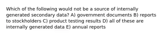 Which of the following would not be a source of internally generated secondary data? A) government documents B) reports to stockholders C) product testing results D) all of these are internally generated data E) annual reports