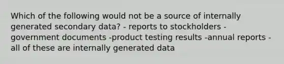 Which of the following would not be a source of internally generated secondary data? - reports to stockholders -government documents -product testing results -annual reports -all of these are internally generated data