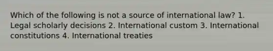 Which of the following is not a source of international law? 1. Legal scholarly decisions 2. International custom 3. International constitutions 4. International treaties