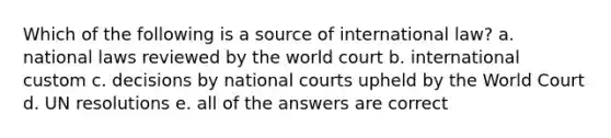 Which of the following is a source of international law? a. national laws reviewed by the world court b. international custom c. decisions by national courts upheld by the World Court d. UN resolutions e. all of the answers are correct