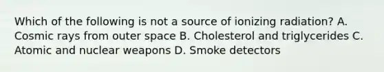 Which of the following is not a source of ionizing radiation? A. Cosmic rays from outer space B. Cholesterol and triglycerides C. Atomic and nuclear weapons D. Smoke detectors