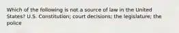 Which of the following is not a source of law in the United States? U.S. Constitution; court decisions; the legislature; the police