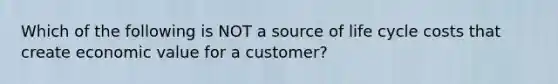 Which of the following is NOT a source of life cycle costs that create economic value for a customer?