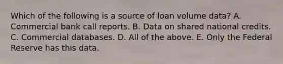 Which of the following is a source of loan volume data? A. Commercial bank call reports. B. Data on shared national credits. C. Commercial databases. D. All of the above. E. Only the Federal Reserve has this data.