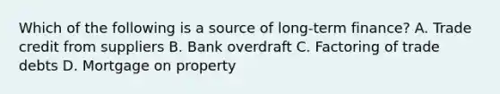 Which of the following is a source of long-term finance? A. Trade credit from suppliers B. Bank overdraft C. Factoring of trade debts D. Mortgage on property