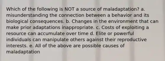 Which of the following is NOT a source of maladaptation? a. misunderstanding the connection between a behavior and its biological consequences. b. Changes in the environment that can make prior adaptations inappropriate. c. Costs of exploiting a resource can accumulate over time d. Elite or powerful individuals can manipulate others against their reproductive interests. e. All of the above are possible causes of maladaptation