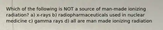 Which of the following is NOT a source of man-made ionizing radiation? a) x-rays b) radiopharmaceuticals used in nuclear medicine c) gamma rays d) all are man made ionizing radiation