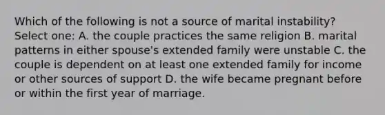 Which of the following is not a source of marital instability? Select one: A. the couple practices the same religion B. marital patterns in either spouse's extended family were unstable C. the couple is dependent on at least one extended family for income or other sources of support D. the wife became pregnant before or within the first year of marriage.