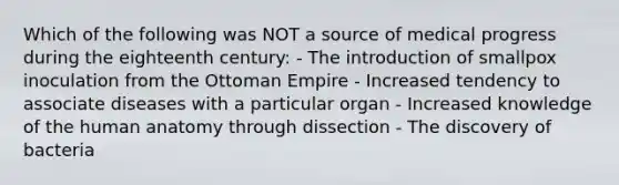 Which of the following was NOT a source of medical progress during the eighteenth century: - The introduction of smallpox inoculation from the Ottoman Empire - Increased tendency to associate diseases with a particular organ - Increased knowledge of the human anatomy through dissection - The discovery of bacteria