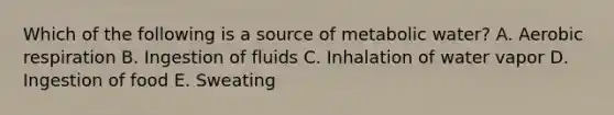 Which of the following is a source of metabolic water? A. Aerobic respiration B. Ingestion of fluids C. Inhalation of water vapor D. Ingestion of food E. Sweating