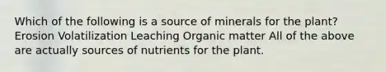 Which of the following is a source of minerals for the plant? Erosion Volatilization Leaching Organic matter All of the above are actually sources of nutrients for the plant.