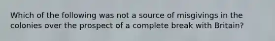 Which of the following was not a source of misgivings in the colonies over the prospect of a complete break with Britain?