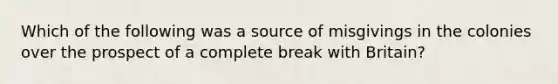 Which of the following was a source of misgivings in the colonies over the prospect of a complete break with Britain?