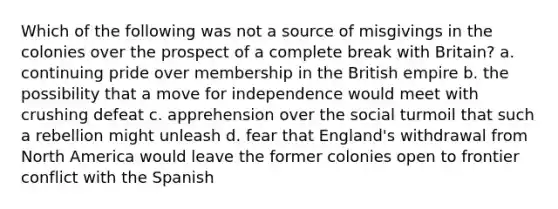 Which of the following was not a source of misgivings in the colonies over the prospect of a complete break with Britain? a. continuing pride over membership in the British empire b. the possibility that a move for independence would meet with crushing defeat c. apprehension over the social turmoil that such a rebellion might unleash d. fear that England's withdrawal from North America would leave the former colonies open to frontier conflict with the Spanish