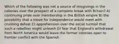 Which of the following was not a source of misgivings in the colonies over the prospect of a complete break with Britain? A) continuing pride over membership in the British empire B) the possibility that a move for independence would meet with crushing defeat C) apprehension over the social turmoil that such a rebellion might unleash D) fear that England's withdrawal from North America would leave the former colonies open to frontier conflict with the Spanish