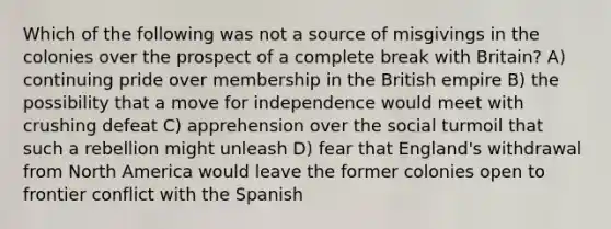 Which of the following was not a source of misgivings in the colonies over the prospect of a complete break with Britain? A) continuing pride over membership in the British empire B) the possibility that a move for independence would meet with crushing defeat C) apprehension over the social turmoil that such a rebellion might unleash D) fear that England's withdrawal from North America would leave the former colonies open to frontier conflict with the Spanish