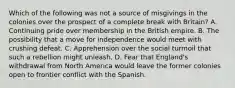 Which of the following was not a source of misgivings in the colonies over the prospect of a complete break with Britain? A. Continuing pride over membership in the British empire. B. The possibility that a move for independence would meet with crushing defeat. C. Apprehension over the social turmoil that such a rebellion might unleash. D. Fear that England's withdrawal from North America would leave the former colonies open to frontier conflict with the Spanish.