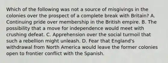 Which of the following was not a source of misgivings in the colonies over the prospect of a complete break with Britain? A. Continuing pride over membership in the British empire. B. The possibility that a move for independence would meet with crushing defeat. C. Apprehension over the social turmoil that such a rebellion might unleash. D. Fear that England's withdrawal from North America would leave the former colonies open to frontier conflict with the Spanish.