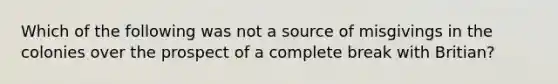 Which of the following was not a source of misgivings in the colonies over the prospect of a complete break with Britian?