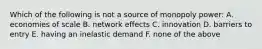 Which of the following is not a source of monopoly power: A. economies of scale B. network effects C. innovation D. barriers to entry E. having an inelastic demand F. none of the above