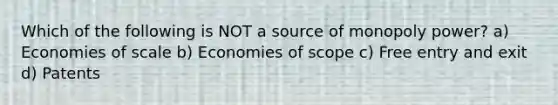 Which of the following is NOT a source of monopoly power? a) Economies of scale b) Economies of scope c) Free entry and exit d) Patents