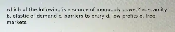 which of the following is a source of monopoly power? a. scarcity b. elastic of demand c. barriers to entry d. low profits e. free markets