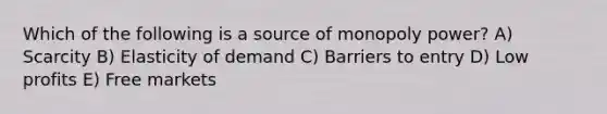 Which of the following is a source of monopoly power? A) Scarcity B) Elasticity of demand C) Barriers to entry D) Low profits E) Free markets