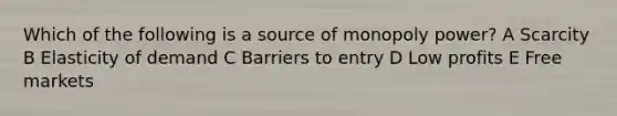 Which of the following is a source of monopoly power? A Scarcity B Elasticity of demand C Barriers to entry D Low profits E Free markets