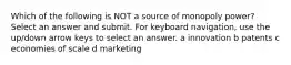 Which of the following is NOT a source of monopoly power? Select an answer and submit. For keyboard navigation, use the up/down arrow keys to select an answer. a innovation b patents c economies of scale d marketing