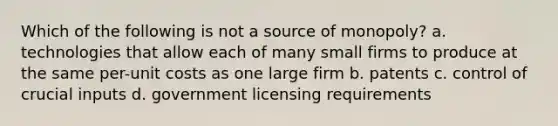 Which of the following is not a source of monopoly? a. technologies that allow each of many small firms to produce at the same per-unit costs as one large firm b. patents c. control of crucial inputs d. government licensing requirements