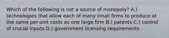 Which of the following is not a source of monopoly? A.) technologies that allow each of many small firms to produce at the same per-unit costs as one large firm B.) patents C.) control of crucial inputs D.) government licensing requirements