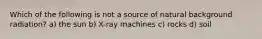 Which of the following is not a source of natural background radiation? a) the sun b) X-ray machines c) rocks d) soil