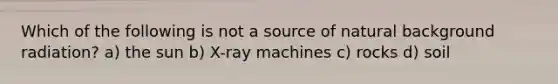 Which of the following is not a source of natural background radiation? a) the sun b) X-ray machines c) rocks d) soil