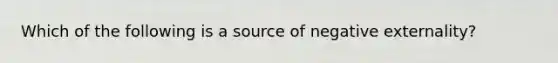 Which of the following is a source of negative externality?