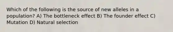 Which of the following is the source of new alleles in a population? A) The bottleneck effect B) The founder effect C) Mutation D) Natural selection