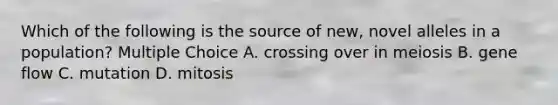 Which of the following is the source of new, novel alleles in a population? Multiple Choice A. crossing over in meiosis B. gene flow C. mutation D. mitosis