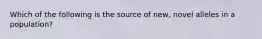 Which of the following is the source of new, novel alleles in a population?