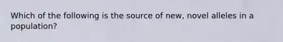 Which of the following is the source of new, novel alleles in a population?