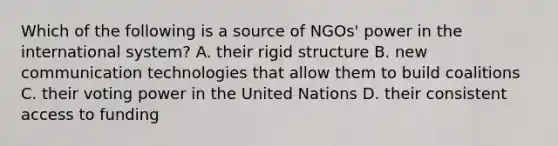 Which of the following is a source of NGOs' power in the international system? A. their rigid structure B. new communication technologies that allow them to build coalitions C. their voting power in the United Nations D. their consistent access to funding