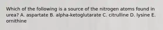 Which of the following is a source of the nitrogen atoms found in urea? A. aspartate B. alpha-ketoglutarate C. citrulline D. lysine E. ornithine