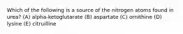 Which of the following is a source of the nitrogen atoms found in urea? (A) alpha-ketoglutarate (B) aspartate (C) ornithine (D) lysine (E) citruilline