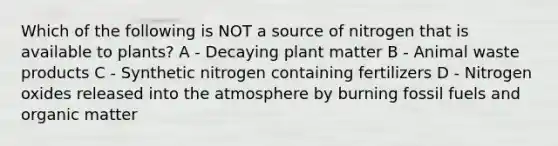 Which of the following is NOT a source of nitrogen that is available to plants? A - Decaying plant matter B - Animal waste products C - Synthetic nitrogen containing fertilizers D - Nitrogen oxides released into the atmosphere by burning fossil fuels and organic matter