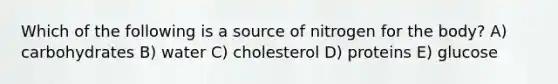 Which of the following is a source of nitrogen for the body? A) carbohydrates B) water C) cholesterol D) proteins E) glucose