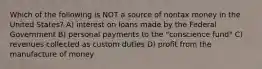 Which of the following is NOT a source of nontax money in the United States? A) interest on loans made by the Federal Government B) personal payments to the "conscience fund" C) revenues collected as custom duties D) profit from the manufacture of money