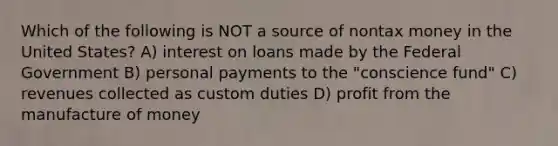 Which of the following is NOT a source of nontax money in the United States? A) interest on loans made by the Federal Government B) personal payments to the "conscience fund" C) revenues collected as custom duties D) profit from the manufacture of money