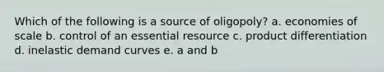 Which of the following is a source of oligopoly? a. economies of scale b. control of an essential resource c. product differentiation d. inelastic demand curves e. a and b